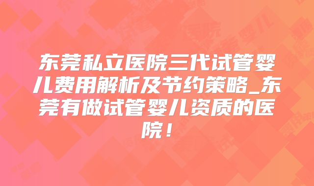 东莞私立医院三代试管婴儿费用解析及节约策略_东莞有做试管婴儿资质的医院！