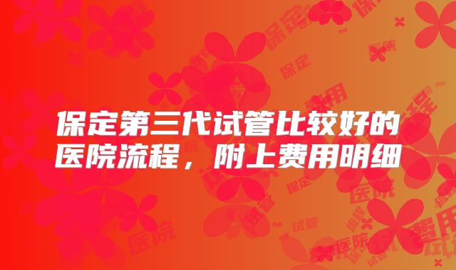 保定第三代试管比较好的医院流程，附上费用明细