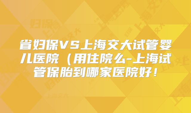 省妇保VS上海交大试管婴儿医院(用住院么-上海试管保胎到哪家医院好!