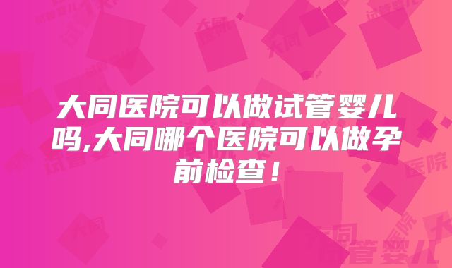 大同医院可以做试管婴儿吗,大同哪个医院可以做孕前检查！