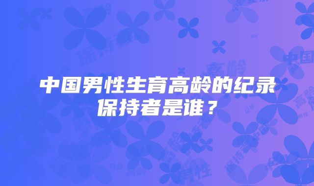 中国男性生育高龄的纪录保持者是谁？