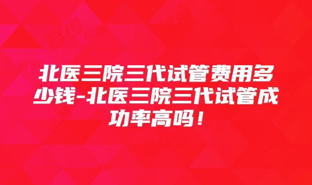 北医三院三代试管费用多少钱-北医三院三代试管成功率高吗！