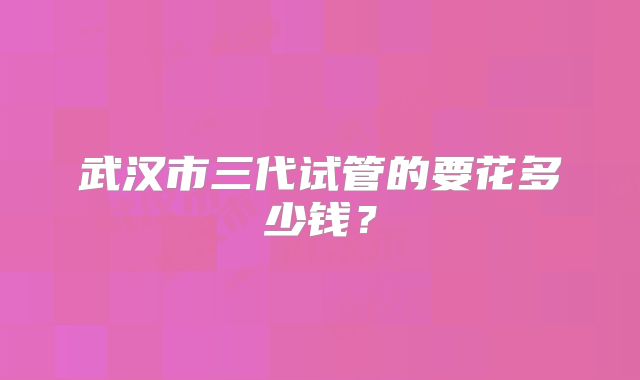 武汉市三代试管的要花多少钱？