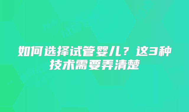 如何选择试管婴儿？这3种技术需要弄清楚