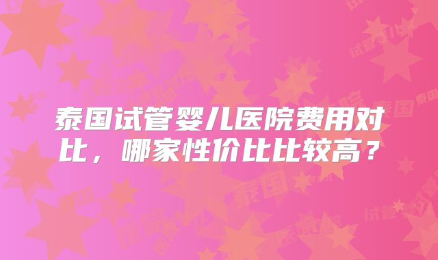 泰国试管婴儿医院费用对比，哪家性价比比较高？