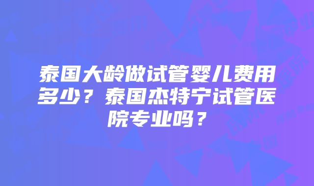 泰国大龄做试管婴儿费用多少？泰国杰特宁试管医院专业吗？