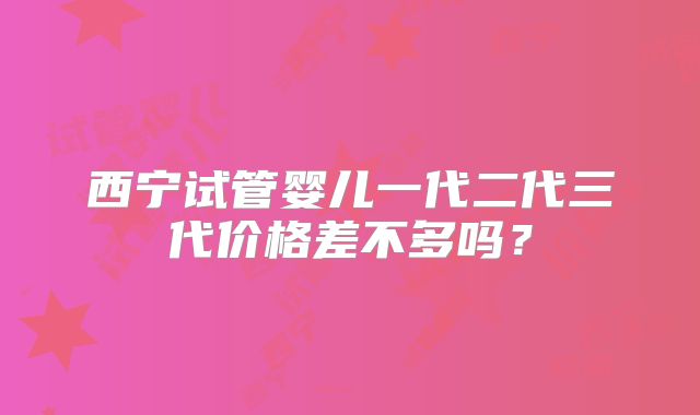 西宁试管婴儿一代二代三代价格差不多吗？