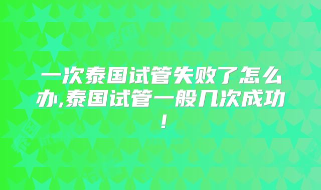 一次泰国试管失败了怎么办,泰国试管一般几次成功!