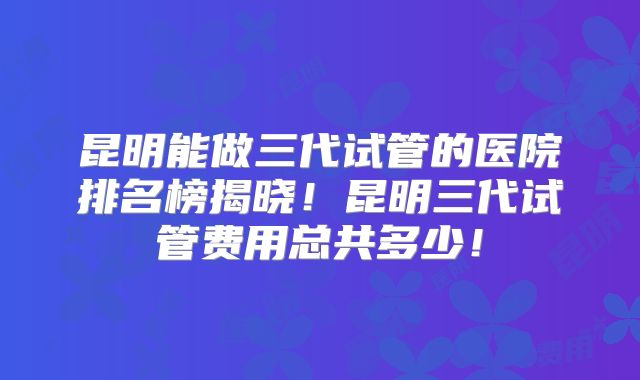 昆明能做三代试管的医院排名榜揭晓！昆明三代试管费用总共多少！