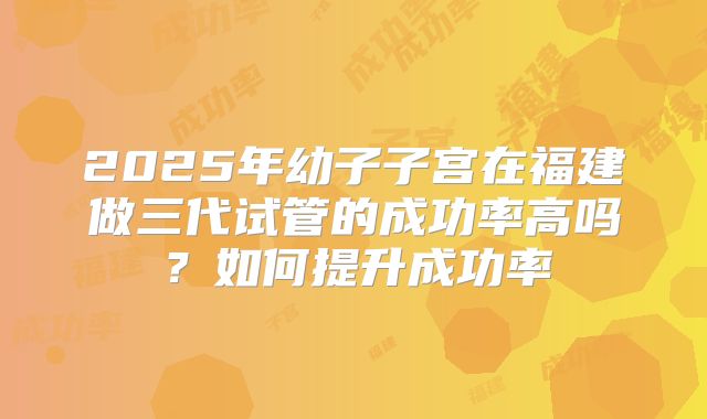 2025年幼子子宫在福建做三代试管的成功率高吗？如何提升成功率