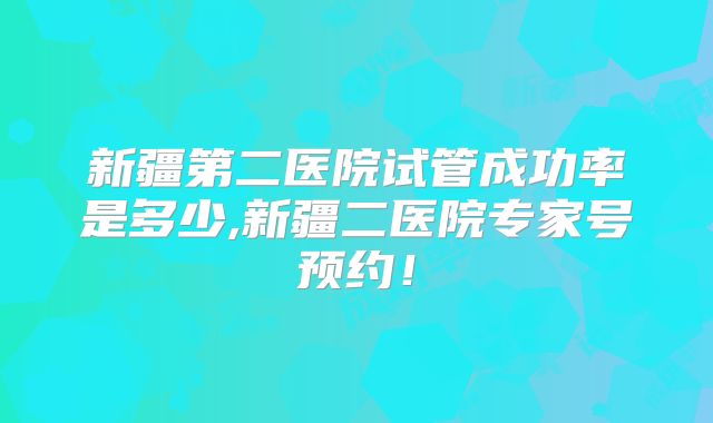 新疆第二医院试管成功率是多少,新疆二医院专家号预约！