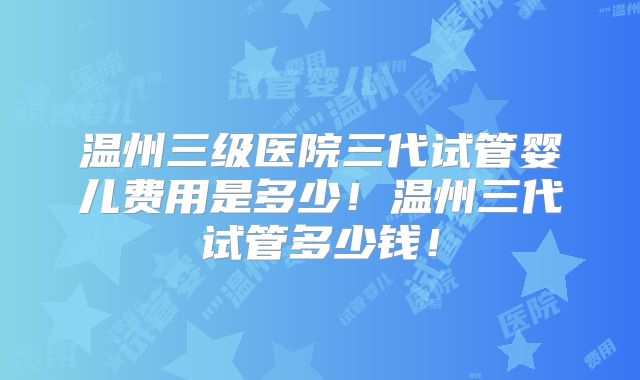 温州三级医院三代试管婴儿费用是多少！温州三代试管多少钱！