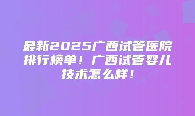 最新2025广西试管医院排行榜单!广西试管婴儿技术怎么样!