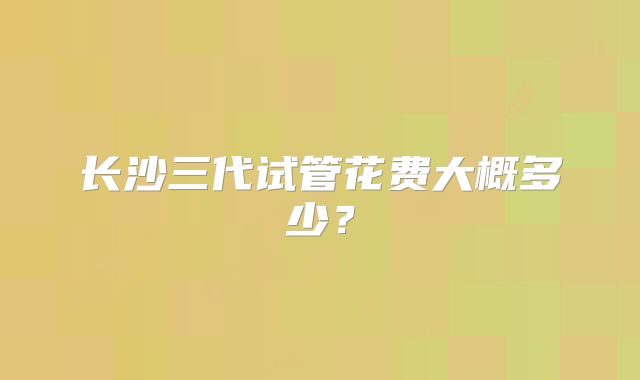 长沙三代试管花费大概多少？