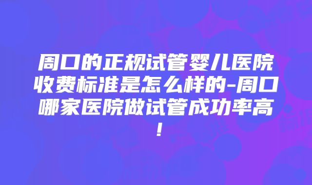 周口的正规试管婴儿医院收费标准是怎么样的-周口哪家医院做试管成功率高！