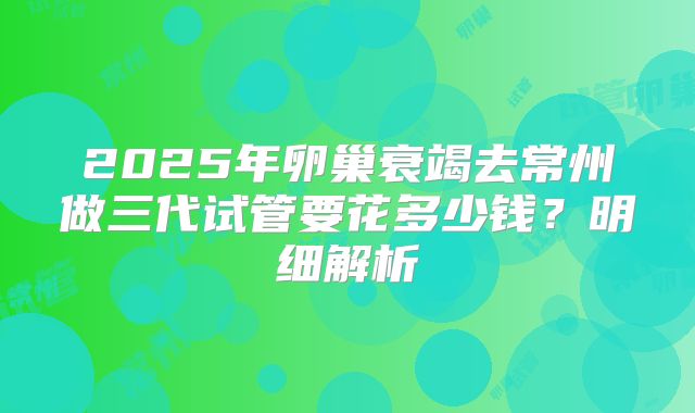2025年卵巢衰竭去常州做三代试管要花多少钱？明细解析