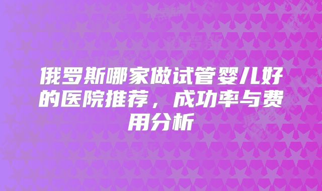 俄罗斯哪家做试管婴儿好的医院推荐,成功率与费用分析