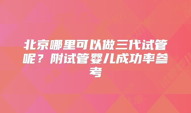 北京哪里可以做三代试管呢？附试管婴儿成功率参考