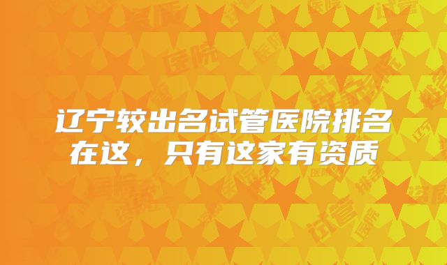 辽宁较出名试管医院排名在这,只有这家有资质