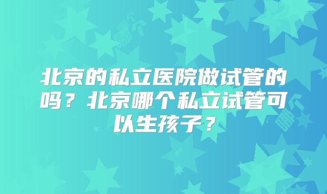 北京的私立医院做试管的吗？北京哪个私立试管可以生孩子？