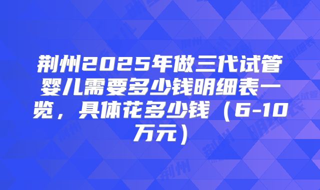 荆州2025年做三代试管婴儿需要多少钱明细表一览,具体花多少钱(6-10万元)