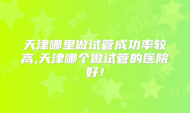 天津哪里做试管成功率较高,天津哪个做试管的医院好!