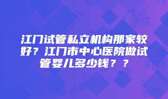 江门试管私立机构那家较好？江门市中心医院做试管婴儿多少钱？？