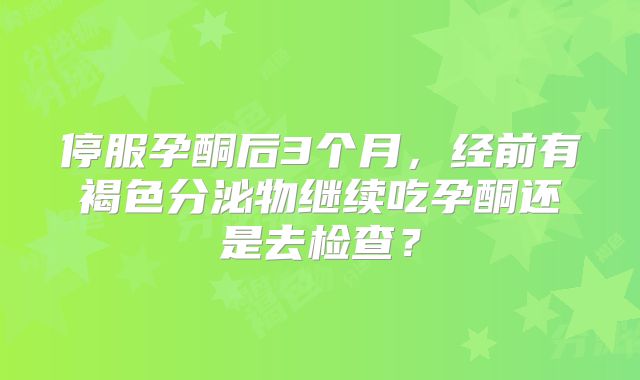 停服孕酮后3个月，经前有褐色分泌物继续吃孕酮还是去检查？