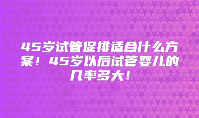 45岁试管促排适合什么方案！45岁以后试管婴儿的几率多大！