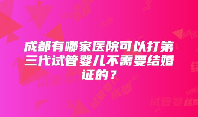 成都有哪家医院可以打第三代试管婴儿不需要结婚证的?