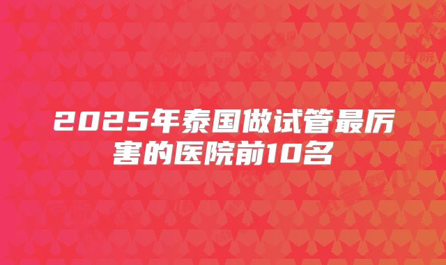 2025年泰国做试管最厉害的医院前10名