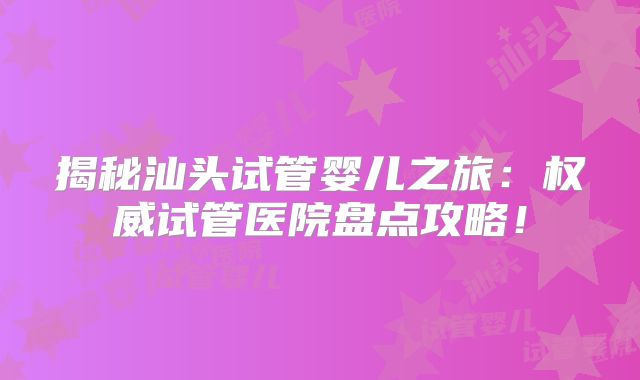 揭秘汕头试管婴儿之旅:权威试管医院盘点攻略!