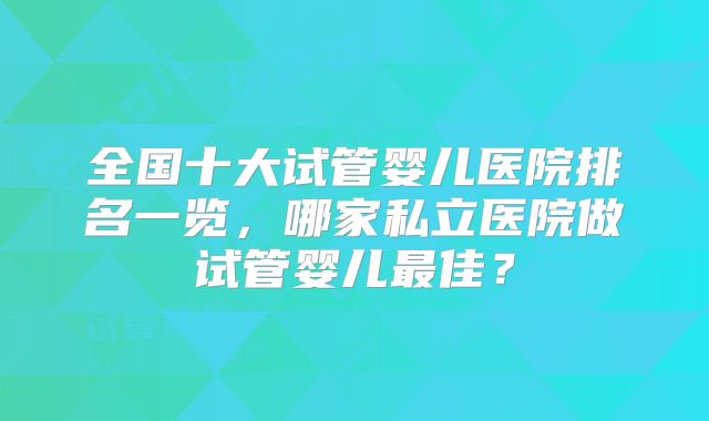 全国十大试管婴儿医院排名一览,哪家私立医院做试管婴儿最佳?