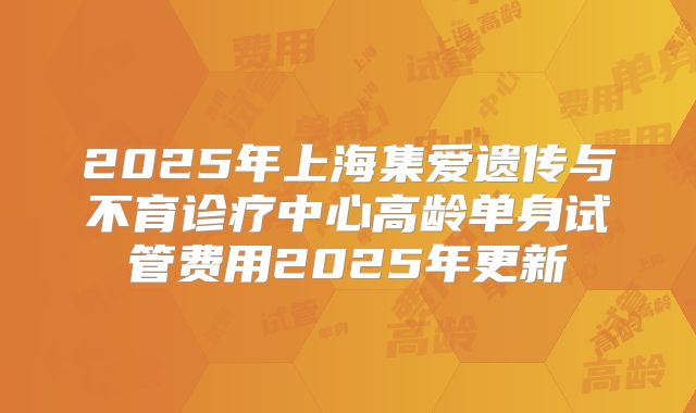 2025年上海集爱遗传与不育诊疗中心高龄单身试管费用2025年更新