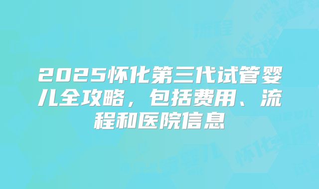 2025怀化第三代试管婴儿全攻略，包括费用、流程和医院信息