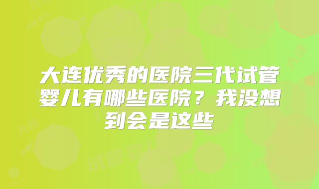 大连优秀的医院三代试管婴儿有哪些医院？我没想到会是这些