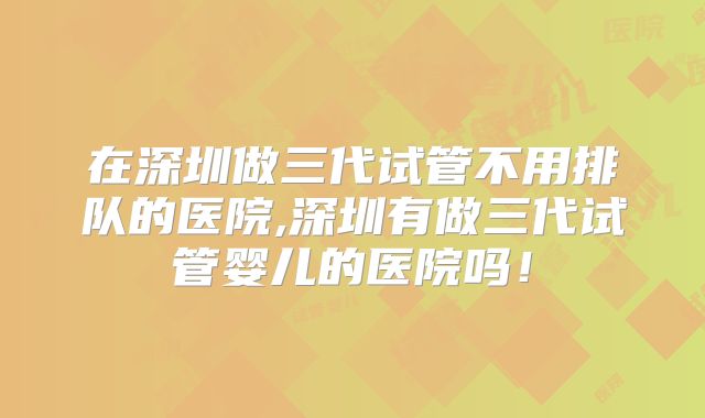 在深圳做三代试管不用排队的医院,深圳有做三代试管婴儿的医院吗！