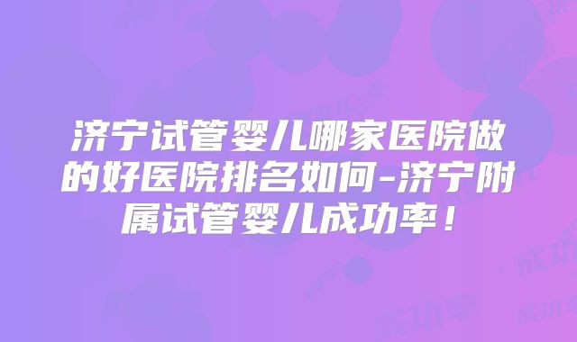 济宁试管婴儿哪家医院做的好医院排名如何-济宁附属试管婴儿成功率！