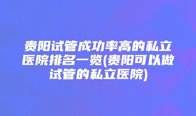 贵阳试管成功率高的私立医院排名一览(贵阳可以做试管的私立医院)