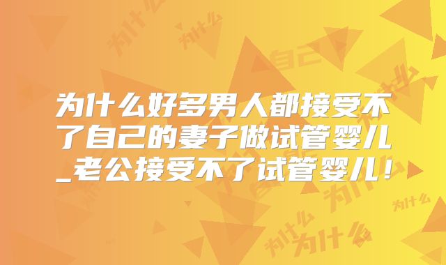 为什么好多男人都接受不了自己的妻子做试管婴儿_老公接受不了试管婴儿！