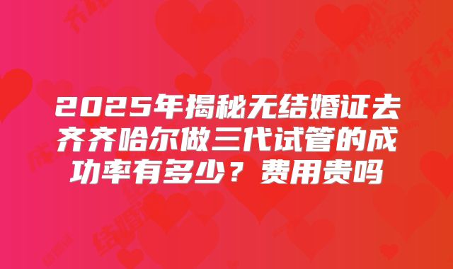 2025年揭秘无结婚证去齐齐哈尔做三代试管的成功率有多少?费用贵吗
