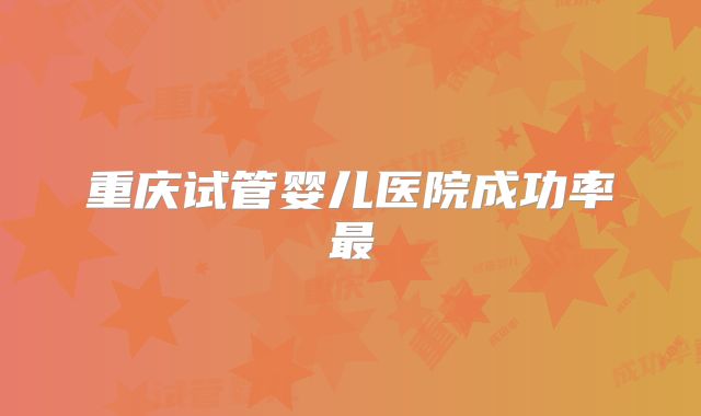 重庆试管婴儿医院成功率最