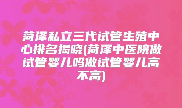菏泽私立三代试管生殖中心排名揭晓(菏泽中医院做试管婴儿吗做试管婴儿高不高)