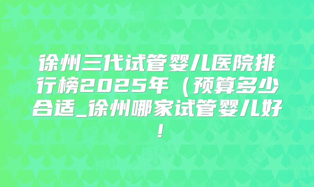 徐州三代试管婴儿医院排行榜2025年(预算多少合适_徐州哪家试管婴儿好!