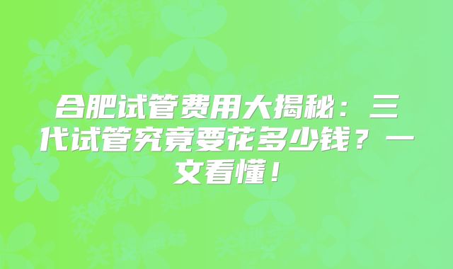 合肥试管费用大揭秘:三代试管究竟要花多少钱?一文看懂!