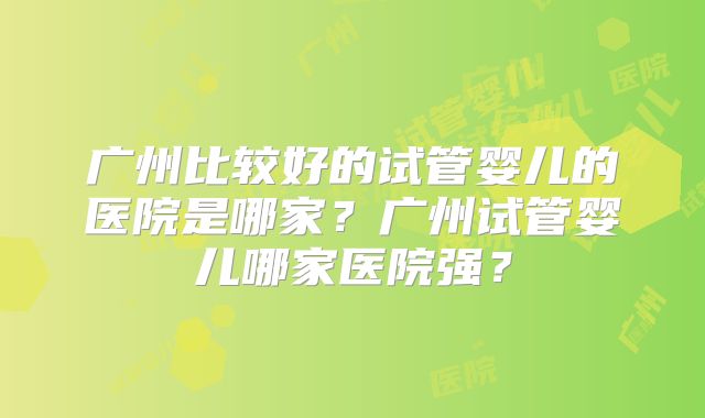 广州比较好的试管婴儿的医院是哪家?广州试管婴儿哪家医院强?