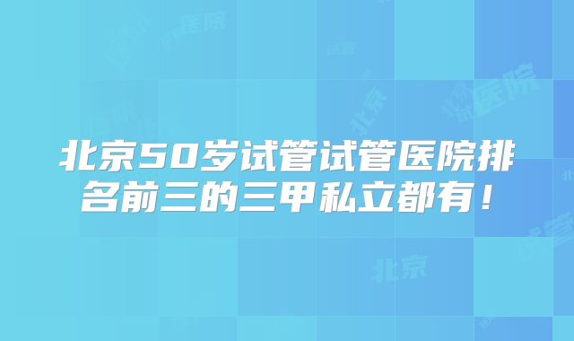 北京50岁试管试管医院排名前三的三甲私立都有!