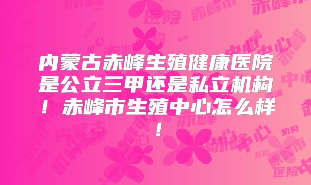 内蒙古赤峰生殖健康医院是公立三甲还是私立机构！赤峰市生殖中心怎么样！