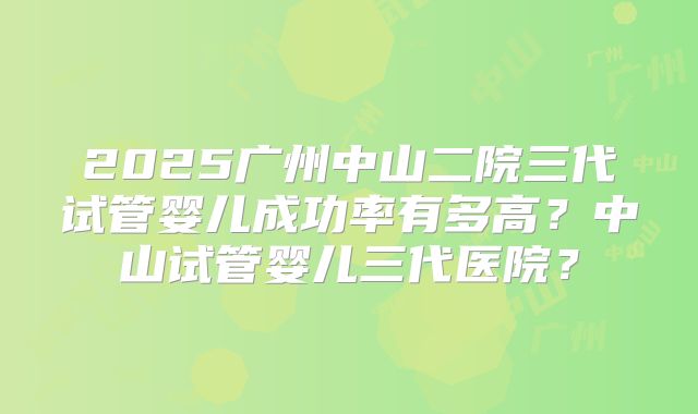 2025广州中山二院三代试管婴儿成功率有多高？中山试管婴儿三代医院？