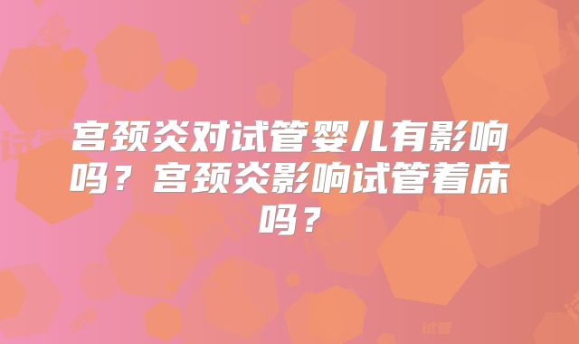 宫颈炎对试管婴儿有影响吗？宫颈炎影响试管着床吗？
